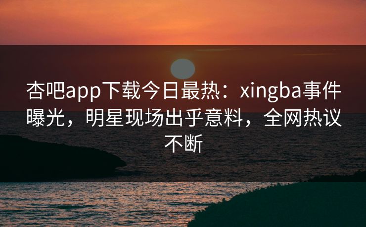 杏吧app下载今日最热：xingba事件曝光，明星现场出乎意料，全网热议不断