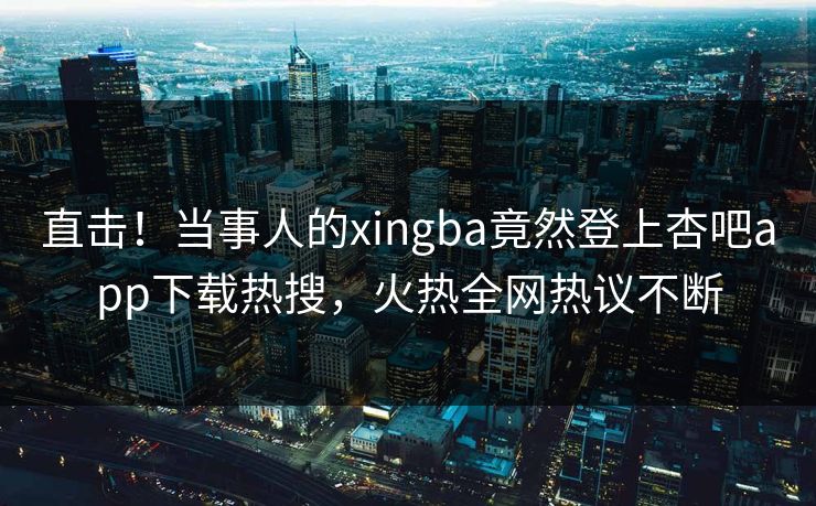 直击！当事人的xingba竟然登上杏吧app下载热搜，火热全网热议不断