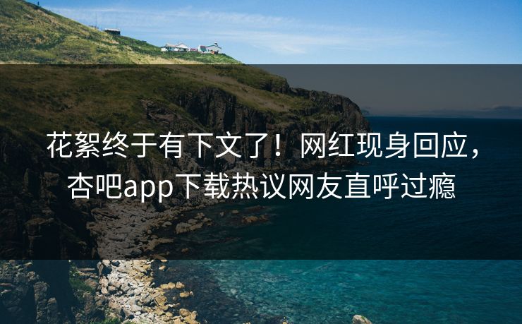 花絮终于有下文了！网红现身回应，杏吧app下载热议网友直呼过瘾