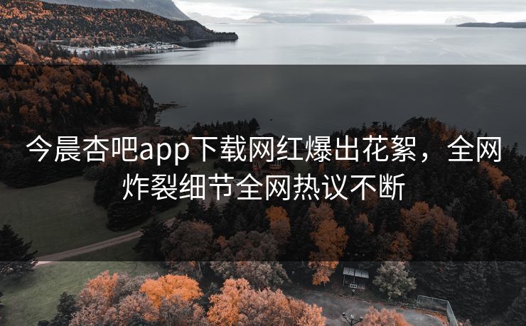今晨杏吧app下载网红爆出花絮，全网炸裂细节全网热议不断