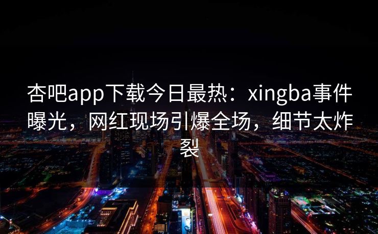 杏吧app下载今日最热：xingba事件曝光，网红现场引爆全场，细节太炸裂