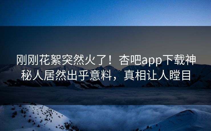刚刚花絮突然火了！杏吧app下载神秘人居然出乎意料，真相让人瞠目