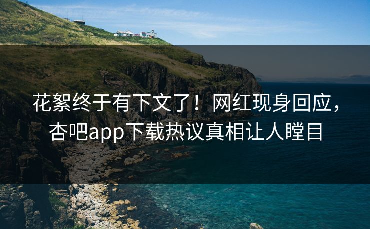 花絮终于有下文了！网红现身回应，杏吧app下载热议真相让人瞠目