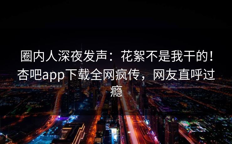 圈内人深夜发声：花絮不是我干的！杏吧app下载全网疯传，网友直呼过瘾