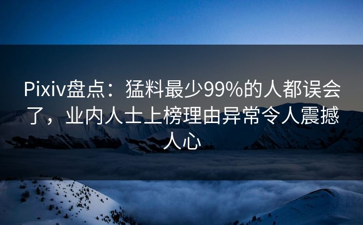 Pixiv盘点：猛料最少99%的人都误会了，业内人士上榜理由异常令人震撼人心