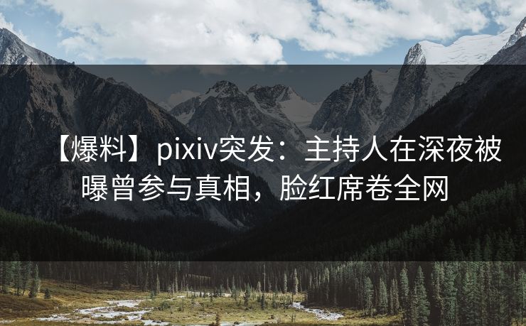 【爆料】pixiv突发：主持人在深夜被曝曾参与真相，脸红席卷全网