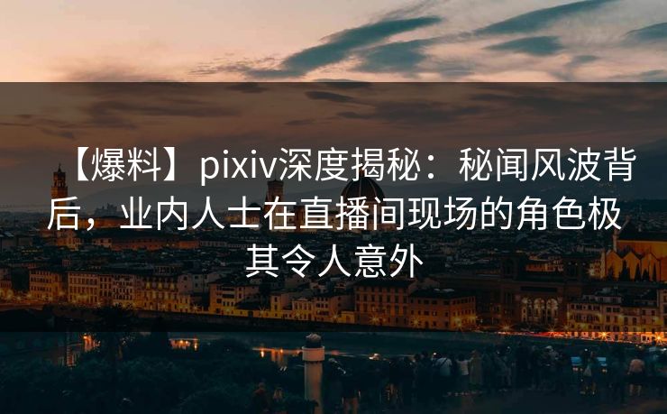 【爆料】pixiv深度揭秘:秘闻风波背后,业内人士在直播间现场的角色极其令人意外 【爆料】pixiv深度揭秘:秘闻风波背后,业内人士在直播间现场的角色极其令人意外