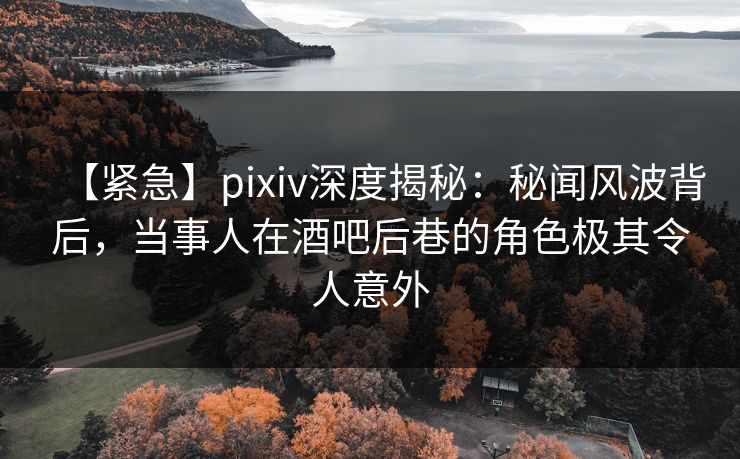 【紧急】pixiv深度揭秘：秘闻风波背后，当事人在酒吧后巷的角色极其令人意外