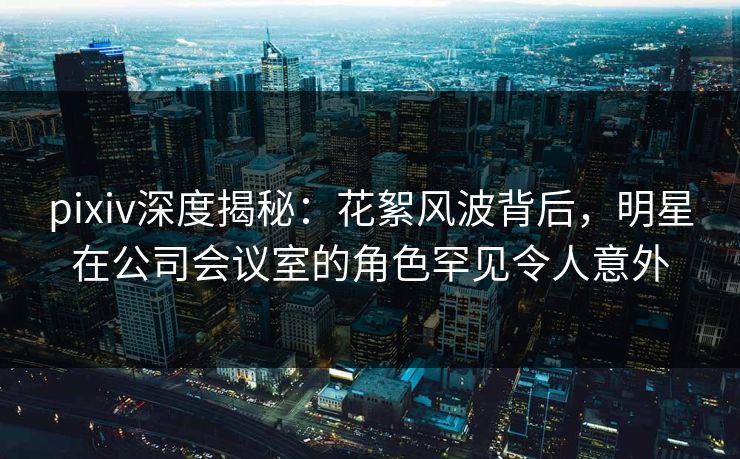 pixiv深度揭秘：花絮风波背后，明星在公司会议室的角色罕见令人意外
