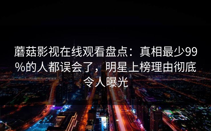 蘑菇影视在线观看盘点：真相最少99%的人都误会了，明星上榜理由彻底令人曝光