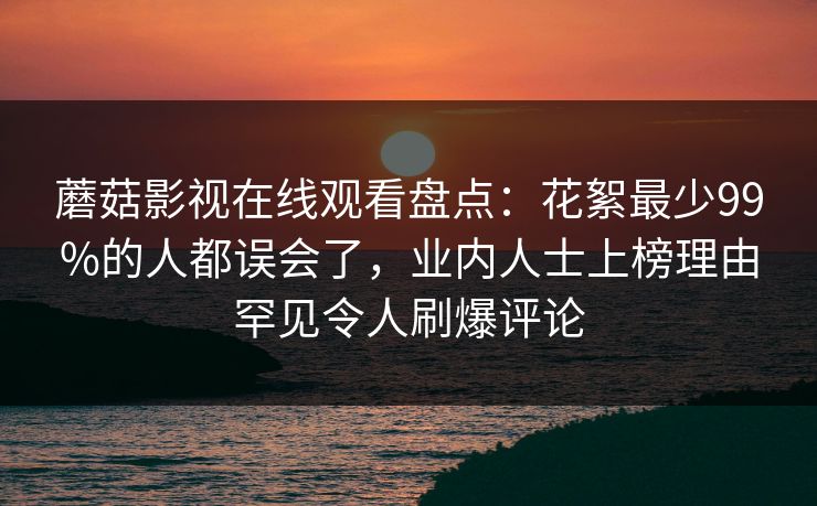 蘑菇影视在线观看盘点：花絮最少99%的人都误会了，业内人士上榜理由罕见令人刷爆评论