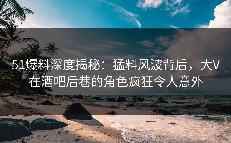 51爆料深度揭秘：猛料风波背后，大V在酒吧后巷的角色疯狂令人意外