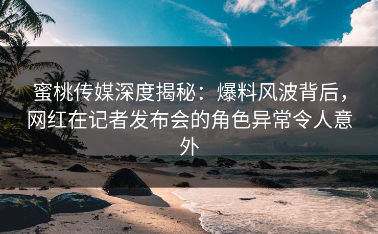 蜜桃传媒深度揭秘：爆料风波背后，网红在记者发布会的角色异常令人意外