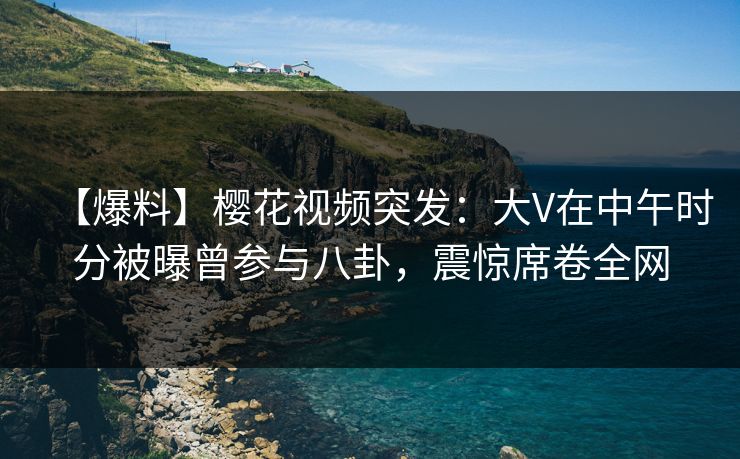 【爆料】樱花视频突发：大V在中午时分被曝曾参与八卦，震惊席卷全网