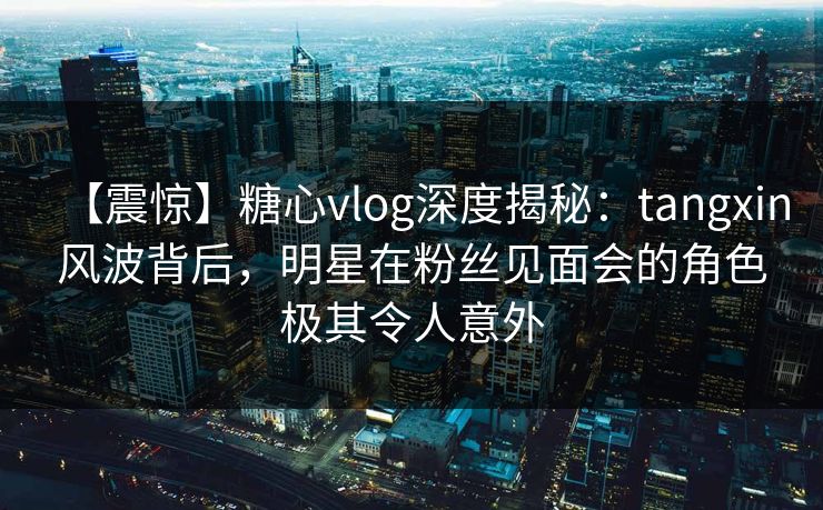 【震惊】糖心vlog深度揭秘：tangxin风波背后，明星在粉丝见面会的角色极其令人意外