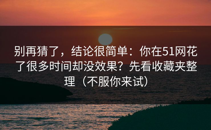 别再猜了，结论很简单：你在51网花了很多时间却没效果？先看收藏夹整理（不服你来试）