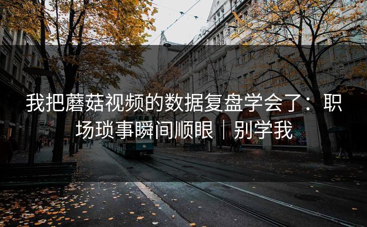我把蘑菇视频的数据复盘学会了:职场琐事瞬间顺眼|别学我 我把蘑菇视频的数据复盘学会了:职场琐事瞬间顺眼|别学我