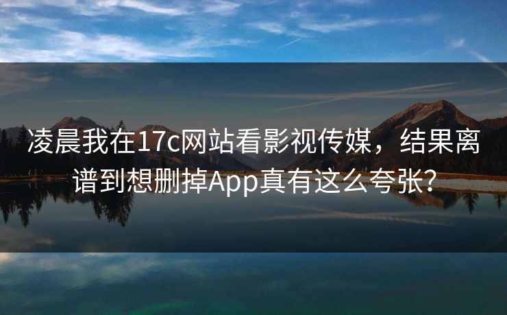 凌晨我在17c网站看影视传媒，结果离谱到想删掉App真有这么夸张？