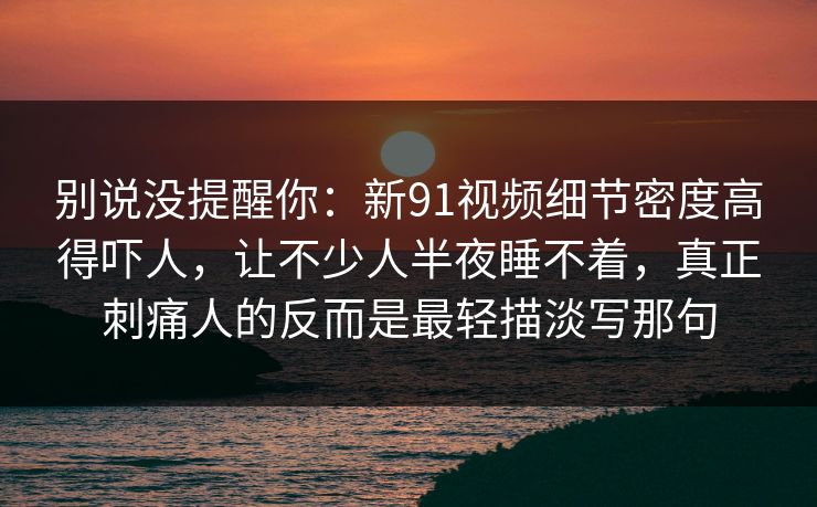 别说没提醒你：新91视频细节密度高得吓人，让不少人半夜睡不着，真正刺痛人的反而是最轻描淡写那句
